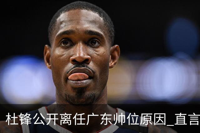 杜锋公开离任广东帅位原因 直言顾全和李楠压力大