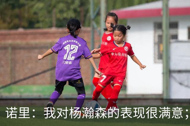 诺里：我对杨瀚森的表现很满意；他能扮演战术轴心串联全队